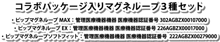 コラボパッケージ入りマグネループ3種セット/ピップマグネループMAX：管理医療機器機器 医療機器認証番号 302AGBZX00107000/ピップマグネループEX：管理医療機器機器 医療機器認証番号 226AGBZX00017000/ピップマグネループソフトフィット：管理医療機器機器 医療機器認証番号  222AGBZX00279000